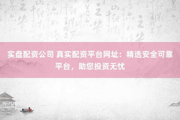 实盘配资公司 真实配资平台网址：精选安全可靠平台，助您投资无忧