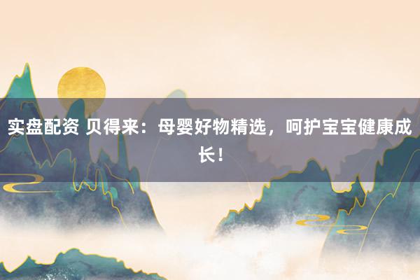 实盘配资 贝得来：母婴好物精选，呵护宝宝健康成长！