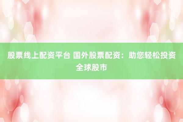股票线上配资平台 国外股票配资：助您轻松投资全球股市