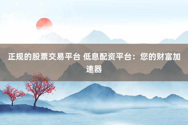 正规的股票交易平台 低息配资平台：您的财富加速器