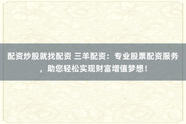 配资炒股就找配资 三羊配资：专业股票配资服务，助您轻松实现财富增值梦想！