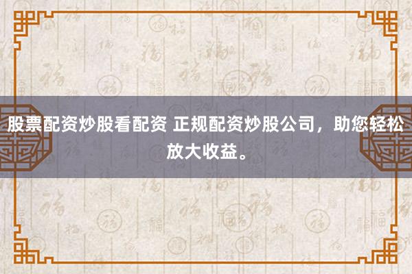 股票配资炒股看配资 正规配资炒股公司，助您轻松放大收益。