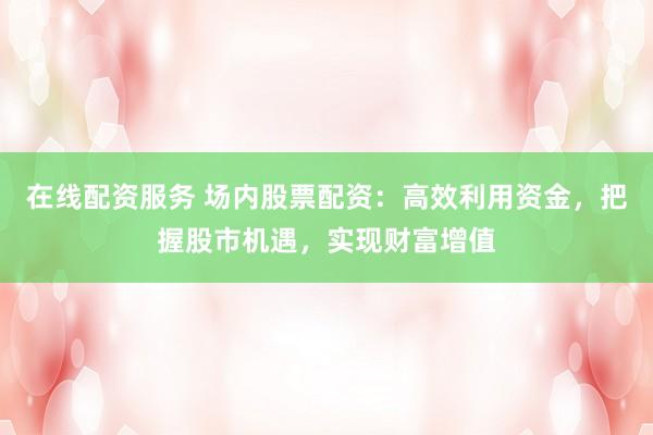 在线配资服务 场内股票配资：高效利用资金，把握股市机遇，实现财富增值