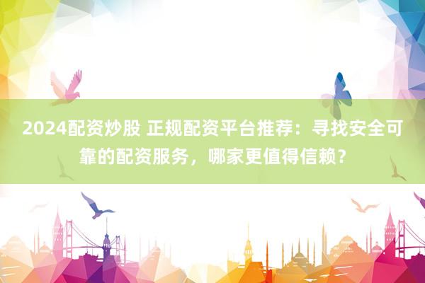 2024配资炒股 正规配资平台推荐：寻找安全可靠的配资服务，哪家更值得信赖？