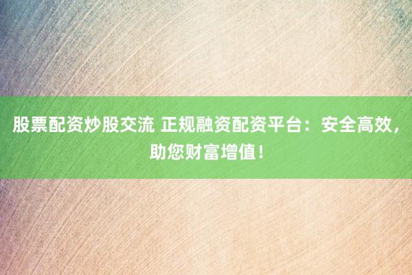 股票配资炒股交流 正规融资配资平台：安全高效，助您财富增值！
